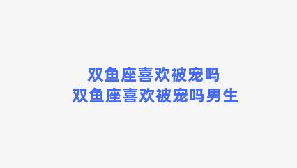 双鱼座喜欢被宠吗 双鱼座喜欢被宠吗男生